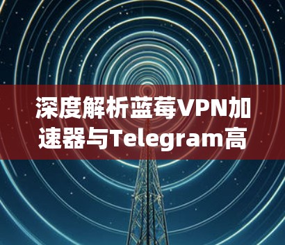 深度解析蓝莓VPN加速器与Telegram高效网络优化方案