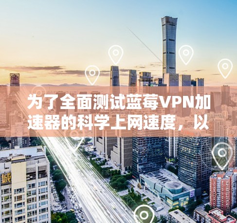 为了全面测试蓝莓VPN加速器的科学上网速度，以下是一步步的测试指南