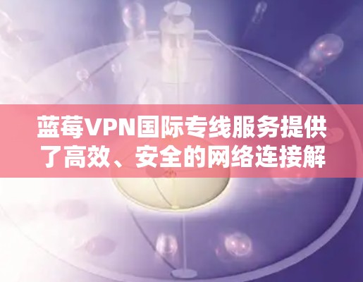蓝莓VPN国际专线服务提供了高效、安全的网络连接解决方案，适合需要访问国际网络资源的用户。以下是该服务的主要特点和优势